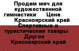 Продам мяч для художественной гимнастики.  › Цена ­ 2 500 - Красноярский край Спортивные и туристические товары » Другое   . Красноярский край